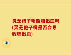 灵芝孢子粉能脑出血吗(灵芝孢子粉是否会导致脑出血)