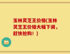 玉林灵芝王价格(玉林灵芝王价格大幅下调，赶快抢购！)