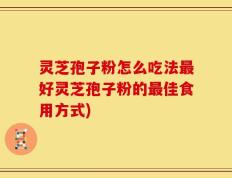 灵芝孢子粉怎么吃法最好灵芝孢子粉的最佳食用方式)