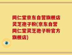 同仁堂京东自营旗舰店灵芝孢子粉(京东自营同仁堂灵芝孢子粉官方旗舰店)