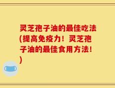 灵芝孢子油的最佳吃法(提高免疫力！灵芝孢子油的最佳食用方法！)
