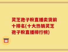 灵芝孢子粉直播卖货前十排名(十大热销灵芝孢子粉直播排行榜)