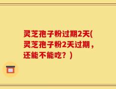 灵芝孢子粉过期2天(灵芝孢子粉2天过期，还能不能吃？)