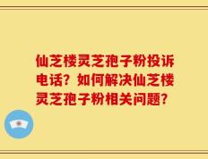 仙芝楼灵芝孢子粉投诉电话？如何解决仙芝楼灵芝孢子粉相关问题？