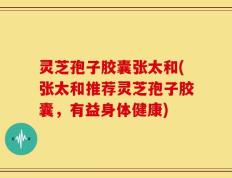 灵芝孢子胶囊张太和(张太和推荐灵芝孢子胶囊，有益身体健康)