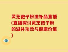 灵芝孢子粉滋补品直播(直播探讨灵芝孢子粉的滋补功效与健康价值)