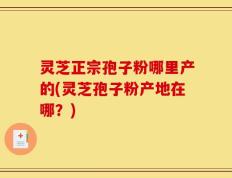 灵芝正宗孢子粉哪里产的(灵芝孢子粉产地在哪？)