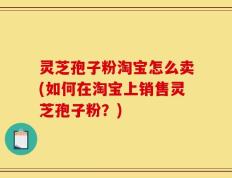 灵芝孢子粉淘宝怎么卖(如何在淘宝上销售灵芝孢子粉？)