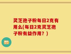 灵芝孢子粉每日2克有用么(每日2克灵芝孢子粉有益作用？)