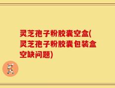 灵芝孢子粉胶囊空盒(灵芝孢子粉胶囊包装盒空缺问题)