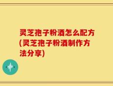 灵芝孢子粉酒怎么配方(灵芝孢子粉酒制作方法分享)