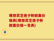 理想灵芝孢子粉胶囊价格表(理想灵芝孢子粉胶囊价格一览表)