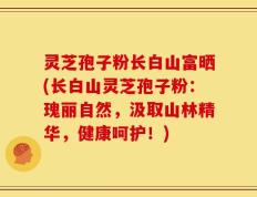 灵芝孢子粉长白山富晒(长白山灵芝孢子粉：瑰丽自然，汲取山林精华，健康呵护！)