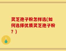 灵芝孢子粉怎样选(如何选择优质灵芝孢子粉？)