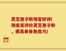 灵芝孢子粉淘宝好评(淘宝高评价灵芝孢子粉，提高身体免疫力)