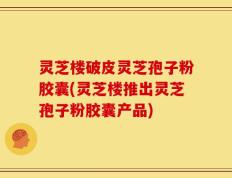 灵芝楼破皮灵芝孢子粉胶囊(灵芝楼推出灵芝孢子粉胶囊产品)