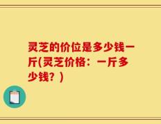 灵芝的价位是多少钱一斤(灵芝价格：一斤多少钱？)