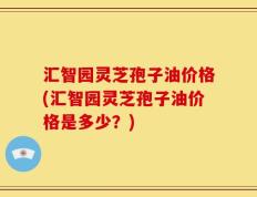汇智园灵芝孢子油价格(汇智园灵芝孢子油价格是多少？)