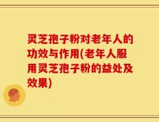 灵芝孢子粉对老年人的功效与作用(老年人服用灵芝孢子粉的益处及效果)