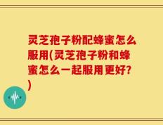 灵芝孢子粉配蜂蜜怎么服用(灵芝孢子粉和蜂蜜怎么一起服用更好？)