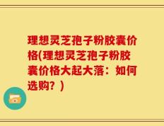 理想灵芝孢子粉胶囊价格(理想灵芝孢子粉胶囊价格大起大落：如何选购？)