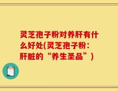 灵芝孢子粉对养肝有什么好处(灵芝孢子粉：肝脏的“养生圣品”)