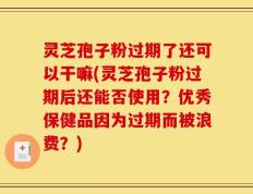 灵芝孢子粉过期了还可以干嘛(灵芝孢子粉过期后还能否使用？优秀保健品因为过期而被浪费？)