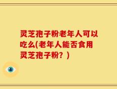 灵芝孢子粉老年人可以吃么(老年人能否食用灵芝孢子粉？)