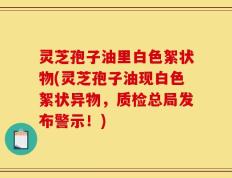 灵芝孢子油里白色絮状物(灵芝孢子油现白色絮状异物，质检总局发布警示！)