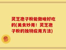 灵芝孢子粉能做啥好吃的(美食妙用！灵芝孢子粉的独特应用方法)