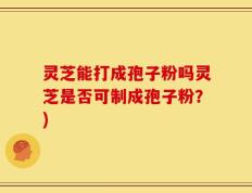 灵芝能打成孢子粉吗灵芝是否可制成孢子粉？)