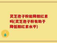 灵芝孢子粉能降胆红素吗(灵芝孢子粉有助于降低胆红素水平)