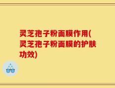 灵芝孢子粉面膜作用(灵芝孢子粉面膜的护肤功效)