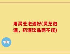 用灵芝泡酒好(灵芝泡酒，药酒饮品两不误)