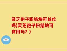 灵芝孢子粉结块可以吃吗(灵芝孢子粉结块可食用吗？)