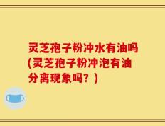 灵芝孢子粉冲水有油吗(灵芝孢子粉冲泡有油分离现象吗？)