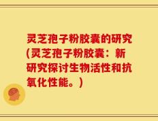 灵芝孢子粉胶囊的研究(灵芝孢子粉胶囊：新研究探讨生物活性和抗氧化性能。)