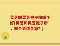 灵芝跟灵芝孢子粉哪个好(灵芝和灵芝孢子粉，哪个更适合您？)