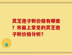 灵芝孢子粉价格有哪些？市面上常见的灵芝孢子粉价格分析？