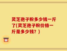 灵芝孢子粉多少钱一斤了(灵芝孢子粉价格一斤是多少钱？)