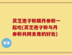灵芝孢子粉跟丹参粉一起吃(灵芝孢子粉与丹参粉共同食用的好处)