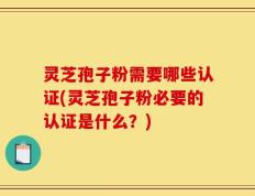灵芝孢子粉需要哪些认证(灵芝孢子粉必要的认证是什么？)