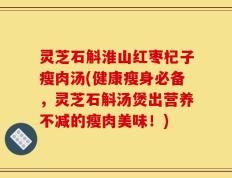 灵芝石斛淮山红枣杞子瘦肉汤(健康瘦身必备，灵芝石斛汤煲出营养不减的瘦肉美味！)