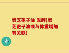 灵芝孢子油 发胖(灵芝孢子油或与体重增加有关联)