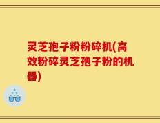 灵芝孢子粉粉碎机(高效粉碎灵芝孢子粉的机器)