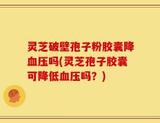 灵芝破壁孢子粉胶囊降血压吗(灵芝孢子胶囊可降低血压吗？)