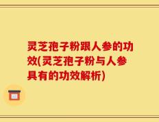 灵芝孢子粉跟人参的功效(灵芝孢子粉与人参具有的功效解析)
