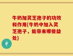 牛奶加灵芝孢子的功效和作用(牛奶中加入灵芝孢子，能带来哪些益处)