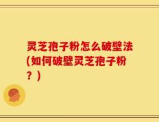 灵芝孢子粉怎么破壁法(如何破壁灵芝孢子粉？)