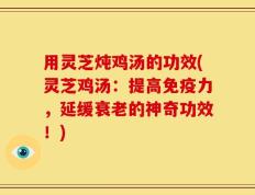 用灵芝炖鸡汤的功效(灵芝鸡汤：提高免疫力，延缓衰老的神奇功效！)